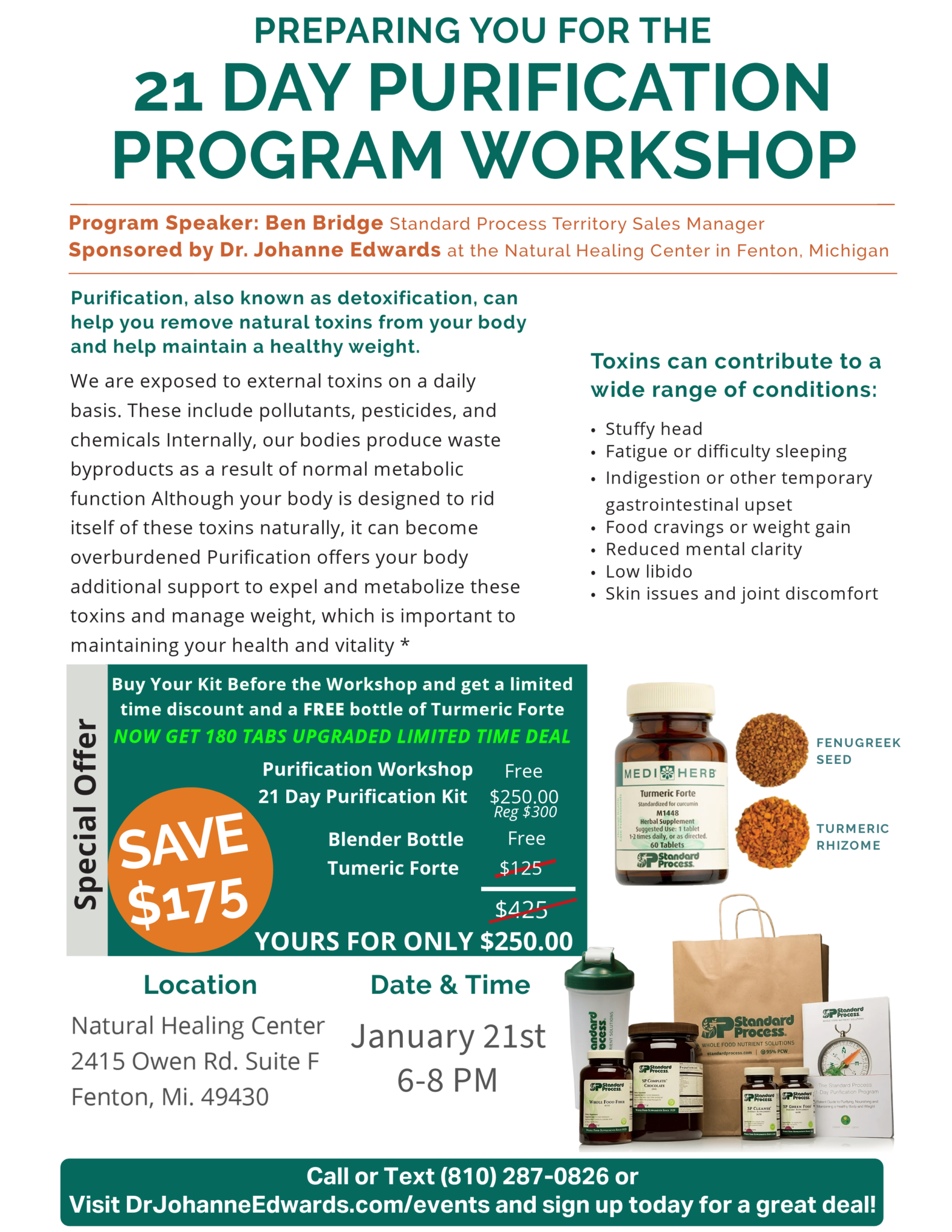 21 Day Purification Program Workshop Prep Flyer Program Speaker: Ben Bridge Standard Process Territory Sales Manager Sponsored by Dr. Johanne Edwards at the Natural Healing Center in Fenton, Michigan Purification, also known as detoxification, can help you remove natural toxins from your body and help maintain a healthy weight. We are exposed to external toxins on a daily basis. These include pollutants, pesticides, and chemicals Internally, our bodies produce waste byproducts as a result of normal metabolic function Although your body is designed to rid itself of these toxins naturally, it can become overburdened Purification offers your body additional support to expel and metabolize these toxins and manage weight, which is important to maintaining your health and vitality Toxins can contribute to a wide range of conditions: • Stuffy head • Fatigue or difficulty sleeping • Indigestion or other temporary gastrointestinal upset • Food cravings or weight gain • Reduced mental clarity • Low libido • Skin issues and joint discomfort Buy Your Kit Before the Workshop and get a 10% Discount and a free bottle of Turmeric Forte (60 Tablets a $46.75 Value) 336.25 $270.00 Purification Workshop is Free 21 Day Purification Kit is $250.00 Regularly $300 and Tumeric Forte 180 tabs $125 value FREE and the blender bottle is also free. All yours for $250