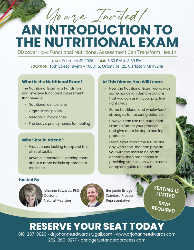 AN INTRODUCTION TO THE NUTRITIONAL EXAM You’re Invited! Discover How Functional Nutritional Assessment Can Transform Health Hosted By DATE February 4th 2026 TIME 6:30 PM to 8:30 PM LOCATION 15th Street Tavern – 10081 S. Ortonville Rd., Clarkston, MI 48248 At This Dinner, You Will Learn: • How the Nutritional Exam works with some hands-on demonstrations that you can use in your practice right away • Some Nutritional and whole-food strategies for restoring balance • How you can use the Nutritional Exam to further your practice and give more in-depth healing protocols • Learn more about the future one- day workshop that can provide you with the tools to be be an accomplished practitioner in providing your clients with a more complete guide to health What is the Nutritional Exam? The Nutritional Exam is a hands-on, non-invasive functional assessment that reveals: • Nutritional deficiencies • Organ stress points • Metabolic imbalances • The body’s priority needs for healing Who Should Attend? • Practitioners looking to expand their clinical toolkit • Anyone interested in learning more about a more holistic approach to medicine Johanne Edwards, PhD Doctor of Natural Medicine Benjamin Bridge Standard Process Representative RESERVE YOUR SEAT TODAY 810-287-0826 • dr.johanne.edwards@gail.com • www.drjohanneedwards.com 262-269-0277 • bbridge@standardprocess.com